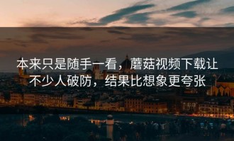 本来只是随手一看，蘑菇视频下载让不少人破防，结果比想象更夸张