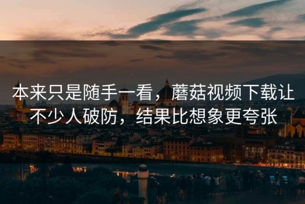本来只是随手一看，蘑菇视频下载让不少人破防，结果比想象更夸张