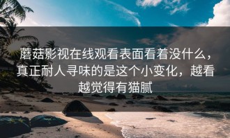 蘑菇影视在线观看表面看着没什么，真正耐人寻味的是这个小变化，越看越觉得有猫腻