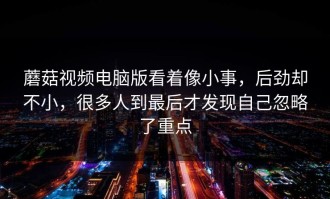 蘑菇视频电脑版看着像小事，后劲却不小，很多人到最后才发现自己忽略了重点