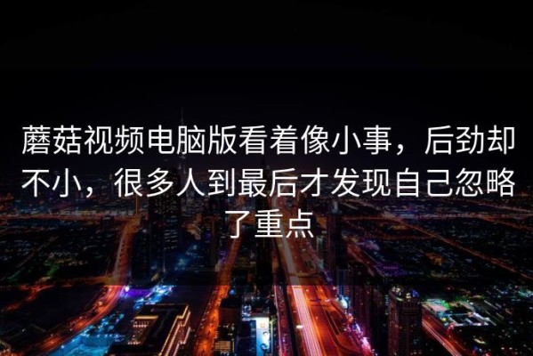 蘑菇视频电脑版看着像小事，后劲却不小，很多人到最后才发现自己忽略了重点