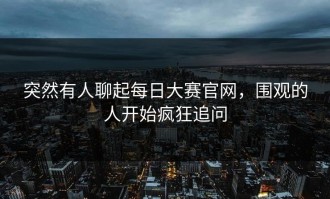 突然有人聊起每日大赛官网，围观的人开始疯狂追问