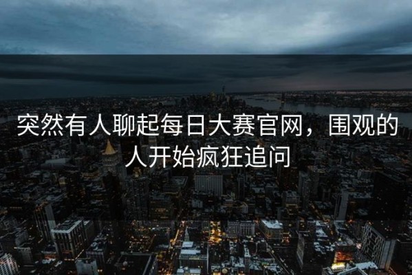 突然有人聊起每日大赛官网，围观的人开始疯狂追问