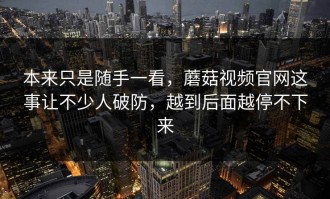 本来只是随手一看，蘑菇视频官网这事让不少人破防，越到后面越停不下来
