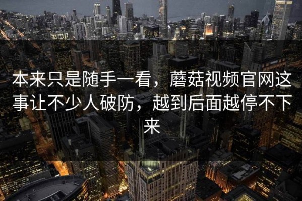 本来只是随手一看，蘑菇视频官网这事让不少人破防，越到后面越停不下来