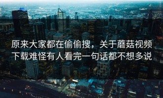 原来大家都在偷偷搜，关于蘑菇视频下载难怪有人看完一句话都不想多说