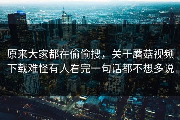 原来大家都在偷偷搜，关于蘑菇视频下载难怪有人看完一句话都不想多说