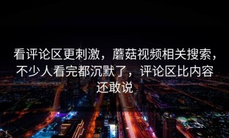 看评论区更刺激，蘑菇视频相关搜索，不少人看完都沉默了，评论区比内容还敢说