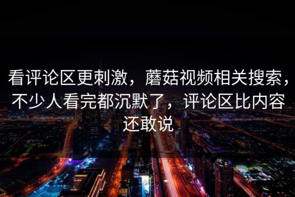 看评论区更刺激，蘑菇视频相关搜索，不少人看完都沉默了，评论区比内容还敢说