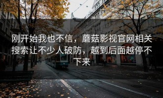 刚开始我也不信，蘑菇影视官网相关搜索让不少人破防，越到后面越停不下来