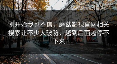 刚开始我也不信，蘑菇影视官网相关搜索让不少人破防，越到后面越停不下来