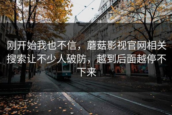 刚开始我也不信，蘑菇影视官网相关搜索让不少人破防，越到后面越停不下来