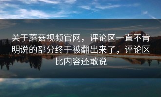 关于蘑菇视频官网，评论区一直不肯明说的部分终于被翻出来了，评论区比内容还敢说