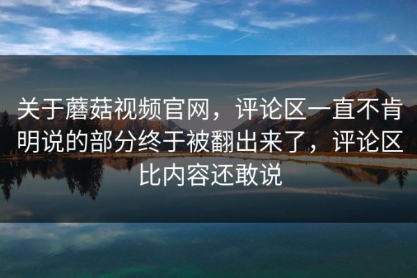 关于蘑菇视频官网，评论区一直不肯明说的部分终于被翻出来了，评论区比内容还敢说