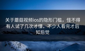 关于蘑菇视频ios的隐形门槛，怪不得有人试了几次才懂，不少人看完才后知后觉