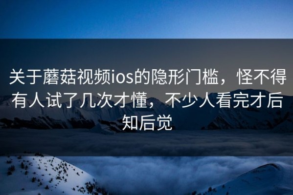 关于蘑菇视频ios的隐形门槛，怪不得有人试了几次才懂，不少人看完才后知后觉