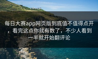每日大赛app网页版到底值不值得点开，看完这点你就有数了，不少人看到一半就开始翻评论