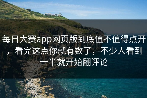 每日大赛app网页版到底值不值得点开，看完这点你就有数了，不少人看到一半就开始翻评论
