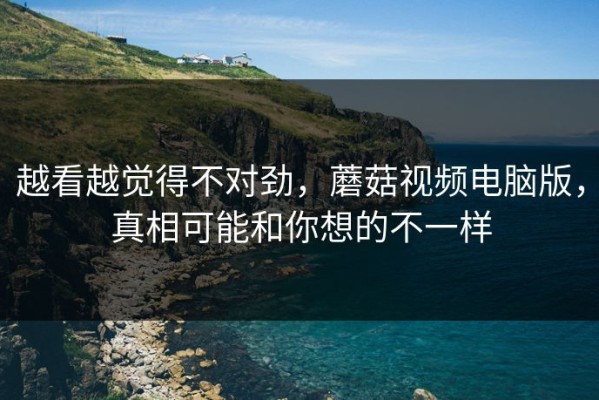 越看越觉得不对劲，蘑菇视频电脑版，真相可能和你想的不一样