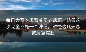 每日大赛吃瓜看着像老话题，结果这次完全不是一个味道，难怪这几天总被反复提起