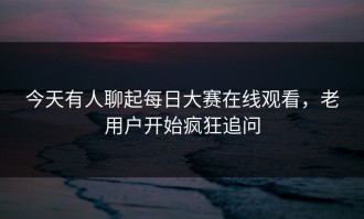 今天有人聊起每日大赛在线观看，老用户开始疯狂追问