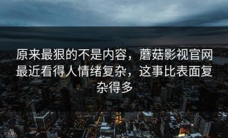 原来最狠的不是内容，蘑菇影视官网最近看得人情绪复杂，这事比表面复杂得多