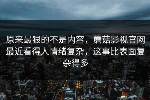 原来最狠的不是内容，蘑菇影视官网最近看得人情绪复杂，这事比表面复杂得多