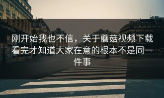 刚开始我也不信，关于蘑菇视频下载看完才知道大家在意的根本不是同一件事