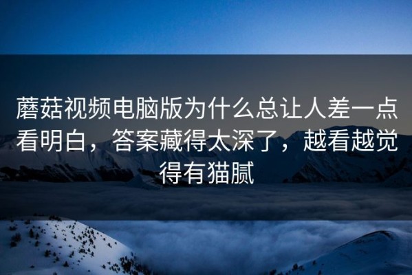 蘑菇视频电脑版为什么总让人差一点看明白，答案藏得太深了，越看越觉得有猫腻