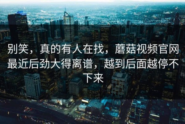 别笑，真的有人在找，蘑菇视频官网最近后劲大得离谱，越到后面越停不下来