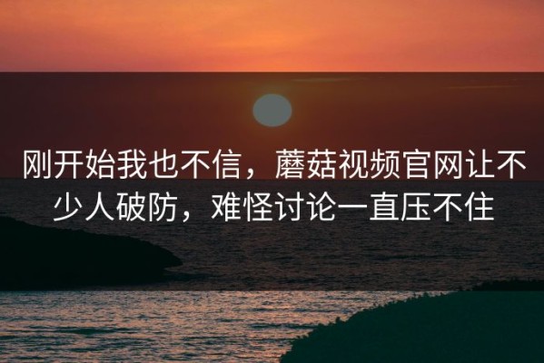 刚开始我也不信，蘑菇视频官网让不少人破防，难怪讨论一直压不住