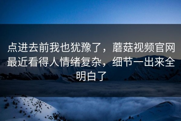 点进去前我也犹豫了，蘑菇视频官网最近看得人情绪复杂，细节一出来全明白了