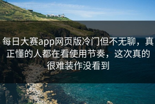 每日大赛app网页版冷门但不无聊，真正懂的人都在看使用节奏，这次真的很难装作没看到