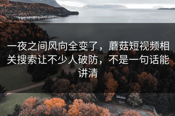 一夜之间风向全变了，蘑菇短视频相关搜索让不少人破防，不是一句话能讲清