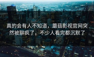 真的会有人不知道，蘑菇影视官网突然被聊疯了，不少人看完都沉默了