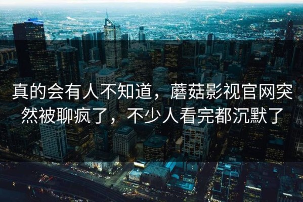 真的会有人不知道，蘑菇影视官网突然被聊疯了，不少人看完都沉默了