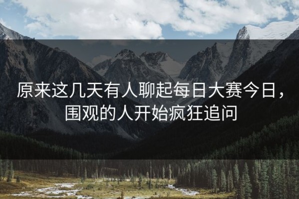 原来这几天有人聊起每日大赛今日，围观的人开始疯狂追问