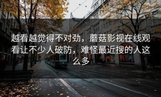 越看越觉得不对劲，蘑菇影视在线观看让不少人破防，难怪最近搜的人这么多