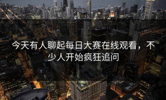 今天有人聊起每日大赛在线观看，不少人开始疯狂追问