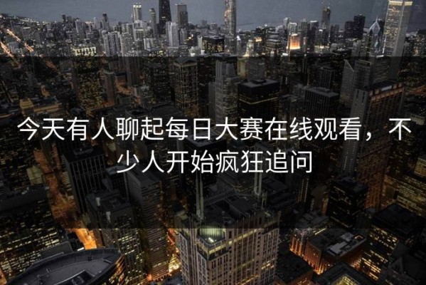 今天有人聊起每日大赛在线观看，不少人开始疯狂追问