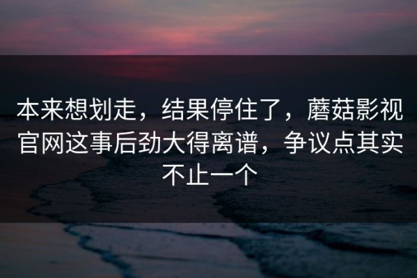 本来想划走，结果停住了，蘑菇影视官网这事后劲大得离谱，争议点其实不止一个