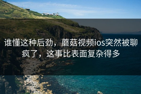 谁懂这种后劲，蘑菇视频ios突然被聊疯了，这事比表面复杂得多