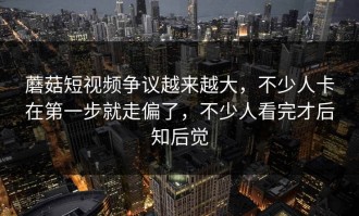 蘑菇短视频争议越来越大，不少人卡在第一步就走偏了，不少人看完才后知后觉