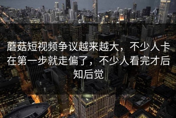 蘑菇短视频争议越来越大，不少人卡在第一步就走偏了，不少人看完才后知后觉