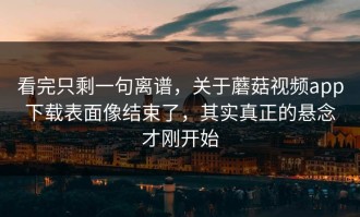 看完只剩一句离谱，关于蘑菇视频app下载表面像结束了，其实真正的悬念才刚开始