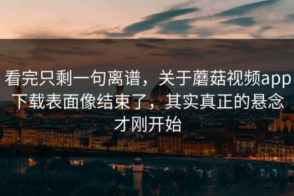 看完只剩一句离谱，关于蘑菇视频app下载表面像结束了，其实真正的悬念才刚开始
