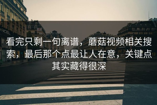 看完只剩一句离谱，蘑菇视频相关搜索，最后那个点最让人在意，关键点其实藏得很深