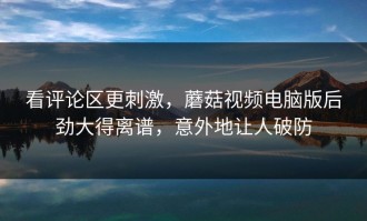 看评论区更刺激，蘑菇视频电脑版后劲大得离谱，意外地让人破防