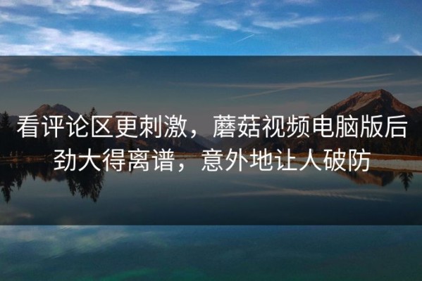 看评论区更刺激，蘑菇视频电脑版后劲大得离谱，意外地让人破防