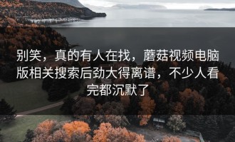 别笑，真的有人在找，蘑菇视频电脑版相关搜索后劲大得离谱，不少人看完都沉默了